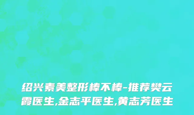 绍兴素美整形棒不棒-推荐樊云霞医生,金志平医生,黄志芳医生