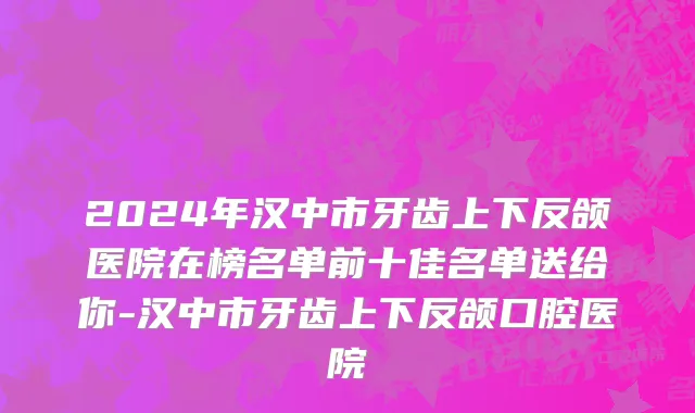 2024年汉中市牙齿上下反颌医院在榜名单前十佳名单送给你-汉中市牙齿上下反颌口腔医院