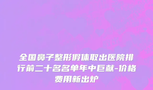全国鼻子整形假体取出医院排行前二十名名单年中巨献-价格费用新出炉