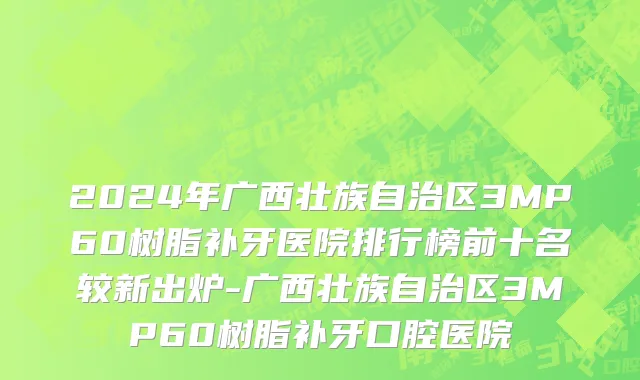 2024年广西壮族自治区3MP60树脂补牙医院排行榜前十名较新出炉-广西壮族自治区3MP60树脂补牙口腔医院