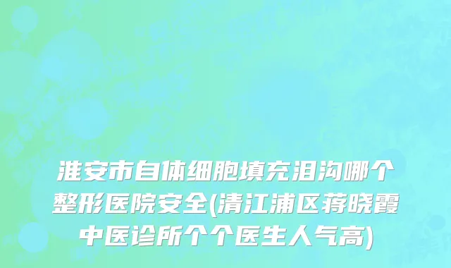 淮安市自体细胞填充泪沟哪个整形医院安全(清江浦区蒋晓霞中医诊所个个医生人气高)