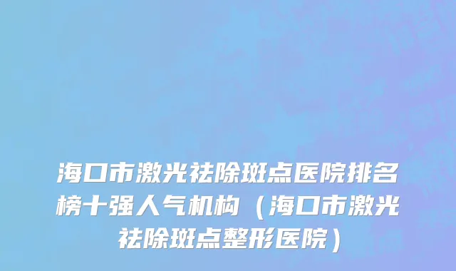 海口市激光祛除斑点医院排名榜十强人气机构（海口市激光祛除斑点整形医院）