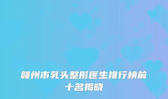 赣州市乳头整形医生排行榜前十名揭晓