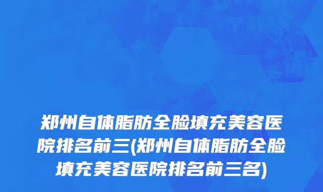 郑州自体脂肪全脸填充美容医院排名前三(郑州自体脂肪全脸填充美容医院排名前三名)