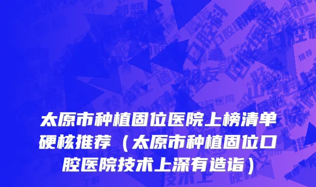 太原市种植固位医院上榜清单硬核推荐（太原市种植固位口腔医院技术上深有造诣）