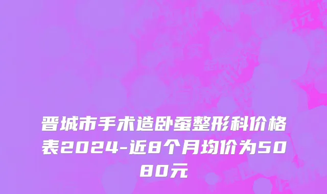 晋城市手术造卧蚕整形科价格表2024-近8个月均价为5080元