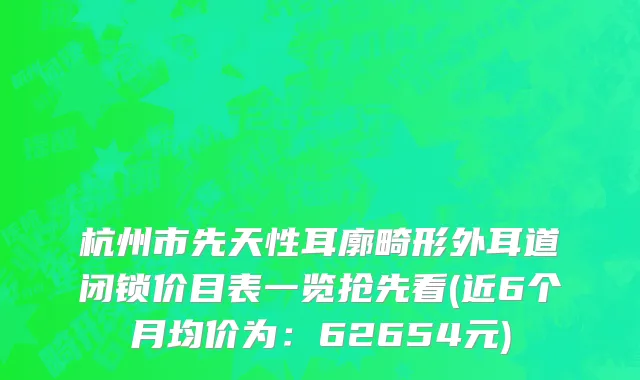 杭州市先天性耳廓畸形外耳道闭锁价目表一览抢先看(近6个月均价为：62654元)