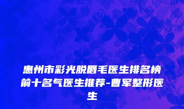 惠州市彩光脱唇毛医生排名榜前十名气医生推荐-曹军整形医生