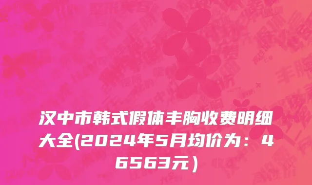 汉中市韩式假体丰胸收费明细大全(2024年5月均价为：46563元）