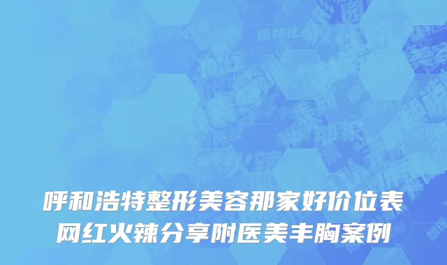 呼和浩特整形美容那家好价位表网红火辣分享附医美丰胸案例