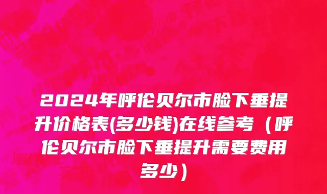 2024年呼伦贝尔市脸下垂提升价格表(多少钱)在线参考（呼伦贝尔市脸下垂提升需要费用多少）
