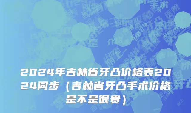 2024年吉林省牙凸价格表2024同步（吉林省牙凸手术价格是不是很贵）