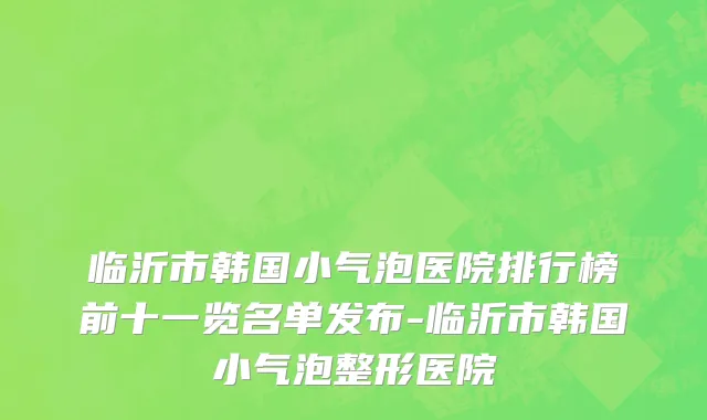 临沂市韩国小气泡医院排行榜前十一览名单发布-临沂市韩国小气泡整形医院