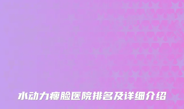 水动力瘦脸医院排名及详细介绍