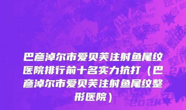 巴彦淖尔市爱贝芙注射鱼尾纹医院排行前十名实力抗打（巴彦淖尔市爱贝芙注射鱼尾纹整形医院）