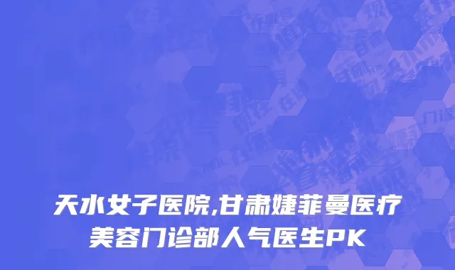 天水女子医院,甘肃婕菲曼医疗美容门诊部人气医生PK