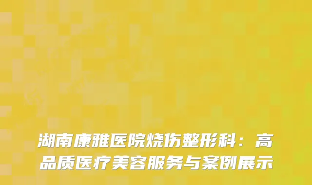湖南康雅医院烧伤整形科：高品质医疗美容服务与案例展示
