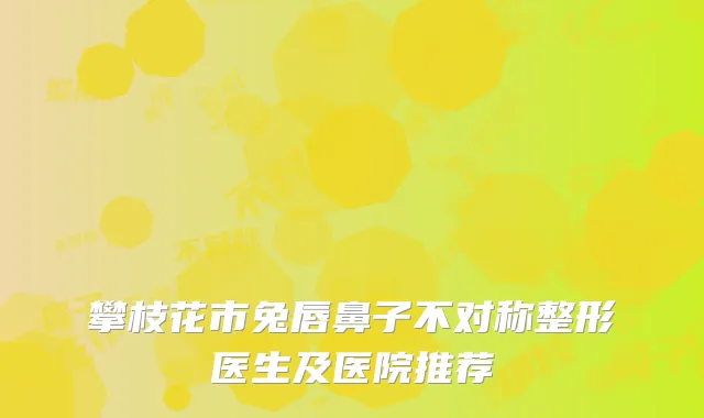 攀枝花市兔唇鼻子不对称整形医生及医院推荐