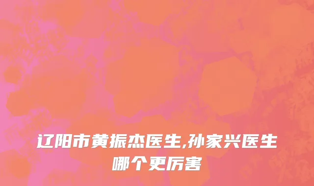 辽阳市黄振杰医生,孙家兴医生哪个更厉害