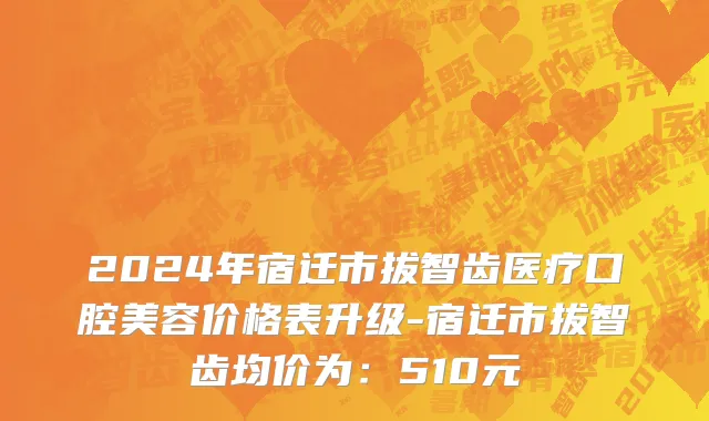 2024年宿迁市拔智齿医疗口腔美容价格表升级-宿迁市拔智齿均价为：510元