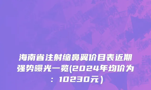 海南省注射缩鼻翼价目表近期强势曝光一览(2024年均价为：10230元）