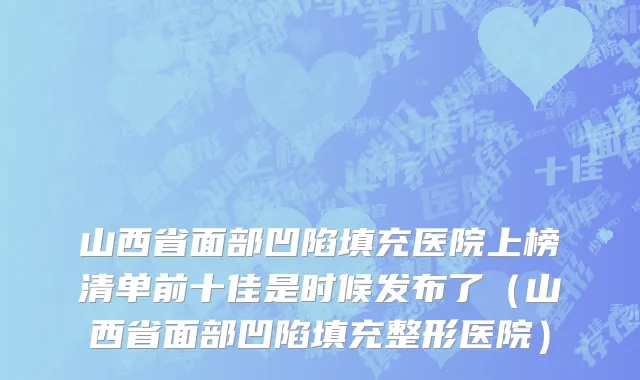山西省面部凹陷填充医院上榜清单前十佳是时候发布了（山西省面部凹陷填充整形医院）