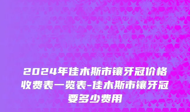 2024年佳木斯市镶牙冠价格收费表一览表-佳木斯市镶牙冠要多少费用