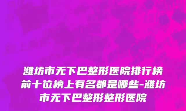 潍坊市无下巴整形医院排行榜前十位榜上有名都是哪些-潍坊市无下巴整形整形医院