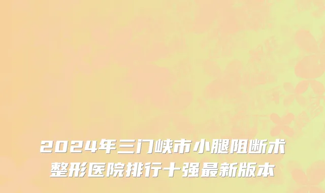 2024年三门峡市小腿阻断术整形医院排行十强最新版本