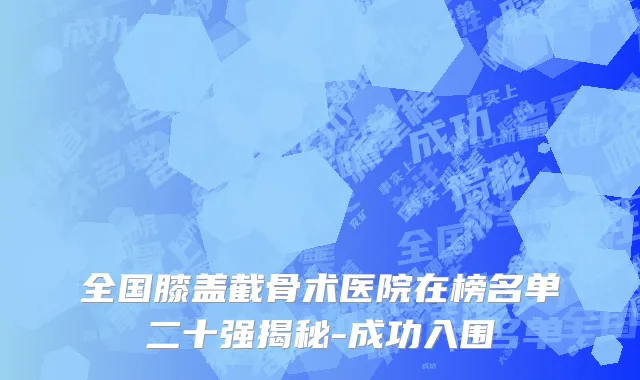 全国膝盖截骨术医院在榜名单二十强揭秘-成功入围