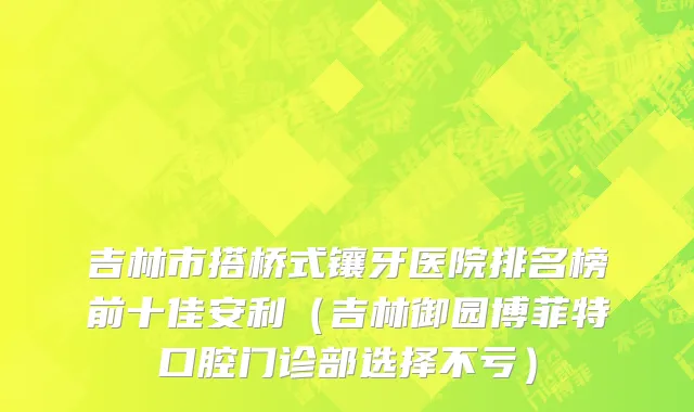 吉林市搭桥式镶牙医院排名榜前十佳安利（吉林御园博菲特口腔门诊部选择不亏）