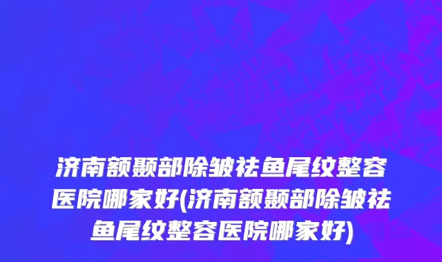 济南额颞部除皱祛鱼尾纹整容医院哪家好(济南额颞部除皱祛鱼尾纹整容医院哪家好)
