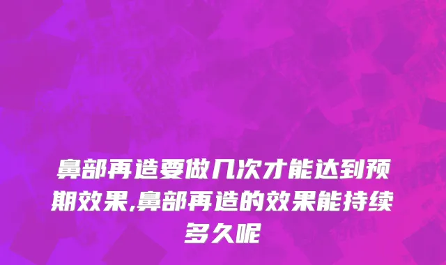 鼻部再造要做几次才能达到预期效果,鼻部再造的效果能持续多久呢