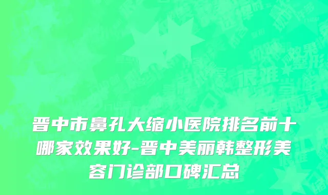 晋中市鼻孔大缩小医院排名前十哪家效果好-晋中美丽韩整形美容门诊部口碑汇总