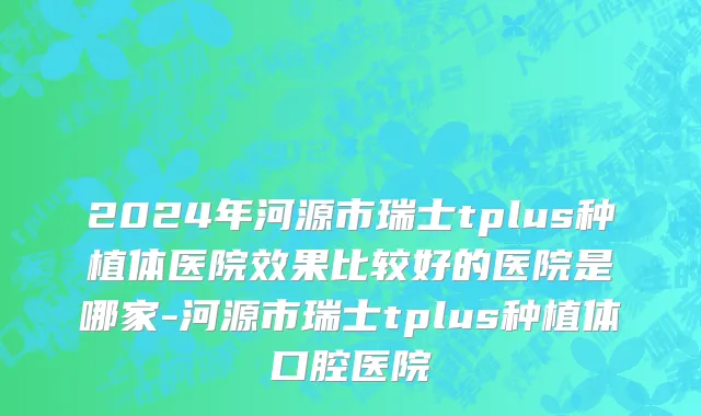 2024年河源市瑞士tplus种植体医院效果比较好的医院是哪家-河源市瑞士tplus种植体口腔医院