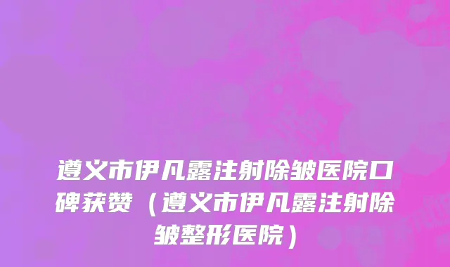 遵义市伊凡露注射除皱医院口碑获赞（遵义市伊凡露注射除皱整形医院）