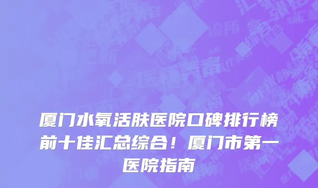 厦门水氧活肤医院口碑排行榜前十佳汇总综合！厦门市第一医院指南