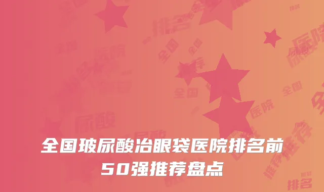 全国玻尿酸冶眼袋医院排名前50强推荐盘点