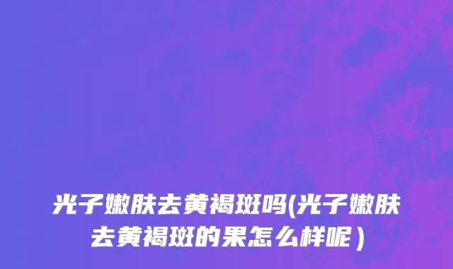 光子嫩肤去黄褐斑吗(光子嫩肤去黄褐斑的果怎么样呢）