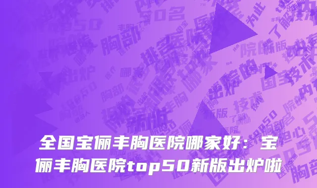 全国宝俪丰胸医院哪家好：宝俪丰胸医院top50新版出炉啦