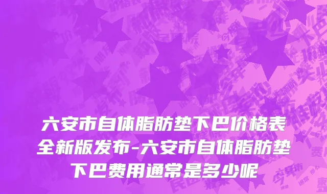 六安市自体脂肪垫下巴价格表全新版发布-六安市自体脂肪垫下巴费用通常是多少呢