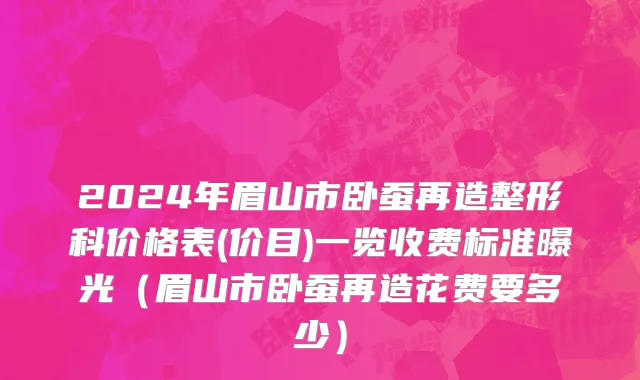 2024年眉山市卧蚕再造整形科价格表(价目)一览收费标准曝光（眉山市卧蚕再造花费要多少）