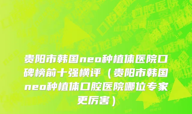 贵阳市韩国neo种植体医院口碑榜前十强横评（贵阳市韩国neo种植体口腔医院哪位专家更厉害）