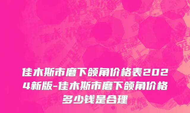 佳木斯市磨下颌角价格表2024新版-佳木斯市磨下颌角价格多少钱是合理