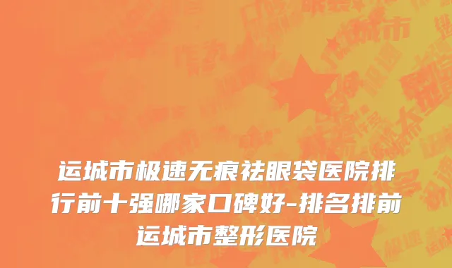 运城市极速无痕祛眼袋医院排行前十强哪家口碑好-排名排前运城市整形医院