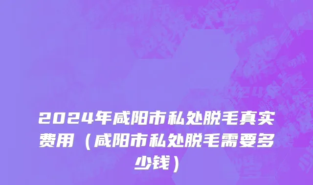 2024年咸阳市私处脱毛真实费用（咸阳市私处脱毛需要多少钱）
