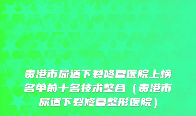 贵港市尿道下裂修复医院上榜名单前十名技术整合（贵港市尿道下裂修复整形医院）