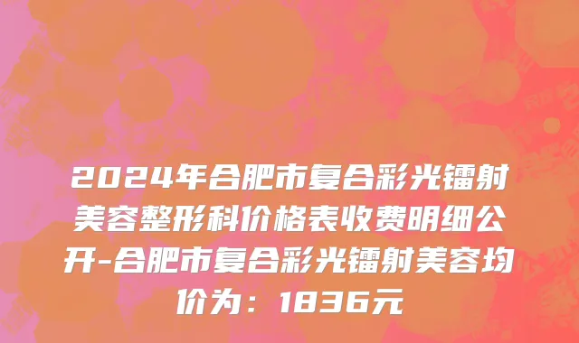 2024年合肥市复合彩光镭射美容整形科价格表收费明细公开-合肥市复合彩光镭射美容均价为：1836元