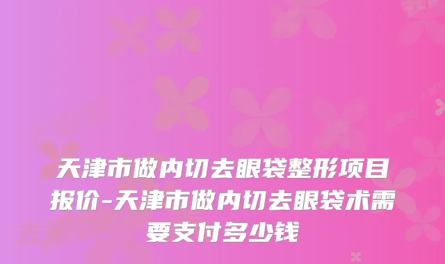 天津市做内切去眼袋整形项目报价-天津市做内切去眼袋术需要支付多少钱