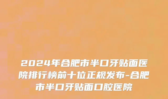 2024年合肥市半口牙贴面医院排行榜前十位正规发布-合肥市半口牙贴面口腔医院